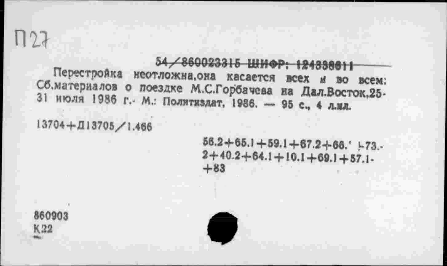 ﻿пи
п	54/860023315ШИФР;ШЗЭввН-------
Перестройка неотложна.она касается всех а во всем: Сб. материя лов о поездке М.С.Горбачеаа на Дал.Восток,25-31 июля 1986 г,- М,: Политиздат, 1986. — 95 с„ 4 л.вл.
13704+Д 13705/1.486
58.2 + 65.) +59.1 +67.2-1-66.' итз,-2+40.2+64.1 + 10.1+69.1+57.1-+83
860903 К22